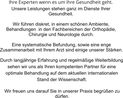 Ihre Experten wenn es um ihre Gesundheit geht. Unsere Leistungen stehen ganz im Dienste Ihrer Gesundheit.   Wir fhren diskret, in einem schnen Ambiente, Behandlungen  in den Fachbereichen der Orthopdie, Chirurgie und Neurologie durch.  Eine systematische Befundung, sowie eine enge Zusammenarbeit mit Ihrem Arzt sind einige unserer Strken.  Durch langjhrige Erfahrung und regelmige Weiterbildung sehen wir uns als Ihren kompetenten Partner fr eine optimale Behandlung auf dem aktuellen internationalen Stand der Wissenschaft.  Wir freuen uns darauf Sie in unserer Praxis begren zu drfen.